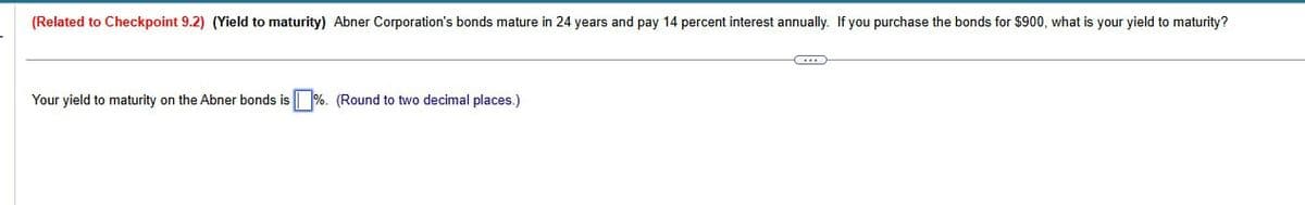 (Related to Checkpoint 9.2) (Yield to maturity) Abner Corporation's bonds mature in 24 years and pay 14 percent interest annually. If you purchase the bonds for $900, what is your yield to maturity?
Your yield to maturity on the Abner bonds is %. (Round to two decimal places.)