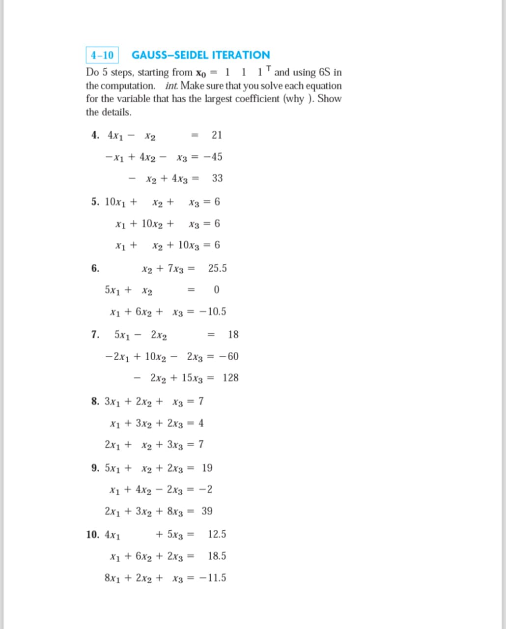 4-10
GAUSS-SEIDEL ITERATION
Do 5 steps, starting from x0 = 1 1 1 and using 6S in
the computation. int. Make sure that you solve each equation
for the variable that has the largest coefficient (why). Show
the details.
4. 4x1
- X2
=
21
-x1 + 4x2 -
X3=-45
-
x2 + 4x3 = 33
5. 10x1 +
X2 +
X3 = 6
x1 + 10x2 +
X3 = 6
x1 +
X2 + 10x3 = 6
6.
x2 + 7x3 = 25.5
5x1 + x2
=
0
x16x2 x3 = -10.5
7.
5x1 -
2x2
=
18
-2x1 +10x2 - 2x3 = -60
-
2x215x3128
8. 3x1 + 2x2 x3 = 7
x13x22x3 = 4
2x1 + x2+3x3 = 7
9. 5x1 + x2 + 2x3 = 19
x14x22x3 = -2
2x13x2+8x3 = 39
10. 4x1
+ 5x3 == 12.5
X1+6x2 + 2x3 = 18.5
8x12x2 x3 = -11.5