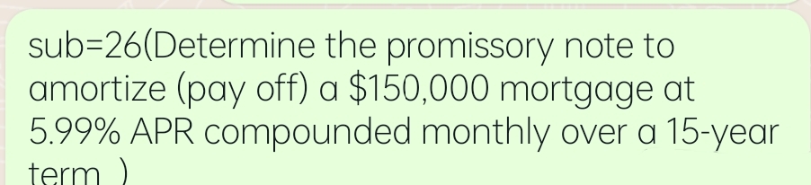 sub=26(Determine the promissory note to
amortize (pay off) a $150,000 mortgage at
5.99% APR compounded monthly over a 15-year
term
