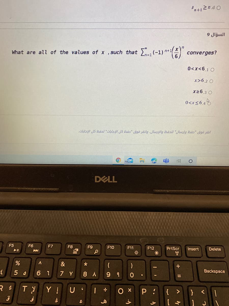 n+127.d O
السؤال 9
What are all of the values of x ,such that (
(-1)
n%3D1
converges?
0<x<6.1 0
x>6.2 O
x26.3 O
0<x<6,4
.Ö4GUI JS Båa/ "ÜLGUI JS bås" ġgå jäilg -Jluulg hảall "Jlujlg hàs" ggå jäil
(৭৭
DELL
F5
F6
F7
F8
F9
F10
F11
F12
PrtScr
Insert
Delete
&
*
5 0
6 7
7 Y
8 A
9 9
Backspace
Y !
ох
P :
{
>
}
+
