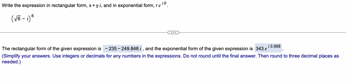 i0
Write the expression in rectangular form, x+ y i, and in exponential form, re
i 3.958
The rectangular form of the given expression is
- 235 - 249.848 i, and the exponential form of the given expression is 343 e
(Simplify your answers. Use integers or decimals for any numbers in the expressions. Do not round until the final answer. Then round to three decimal places as
needed.)
