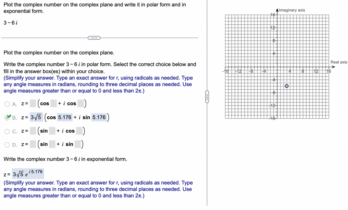 Plot the complex number on the complex plane and write it in polar form and in
exponential form.
AImaginary axis
16-
3 -6i
12
Plot the complex number on the complex plane.
Real axis
Write the complex number 3- 6 i in polar form. Select the correct choice below and
->
16
12
fill in the answer box(es) within your choice.
(Simplify your answer. Type an exact answer for r, using radicals as needed. Type
any angle measures in radians, rounding to three decimal places as needed. Use
angle measures greater than or equal to 0 and less than 2n.)
-16
12
-8
-4
-4-
--
A. z=
Cos
+ i cos
42
B. z= 3/5 (cos 5.176 + i sin 5.176)
(co
16-
C. z=
sin
+ i cos
D. Z=
(sin
+ i sin
Write the complex number 3- 6 i in exponential form.
i 5.176
z= 3/5 e
(Simplify your answer. Type an exact answer for r, using radicals as needed. Type
any angle measures in radians, rounding to three decimal places as needed. Use
angle measures greater than or equal to 0 and less than 2r.)
