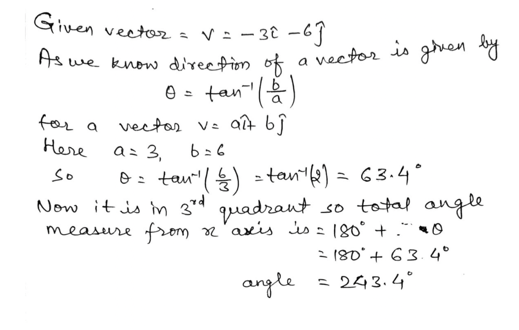 Given vector
s V = - 38 -69
As we know direction of
|
|
a vector is ghuen
e = tan()
for a
vectar Vz aît bj
a: 3,
6: tau"'(늘) =tan'b) = 63.4°
Here
6=6
so
Now it is m 3rd quadrant so total angle
measure from
axis is = |80° . 0
2 180° + 63.4°
angle
= 243.4°
