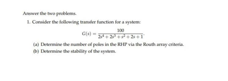 Answer the two problems.
1. Consider the following transfer function for a system:
G(s)
(a) Determine the number of poles in the RHP via the Routh array criteria.
(b) Determine the stability of the system.
100
25+25³ +5² +2s+1°