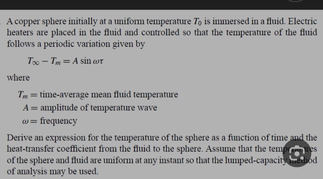 A copper sphere initially at a uniform temperature To is immersed in a fluid. Electric
heaters are placed in the fluid and controlled so that the temperature of the fluid
follows a periodic variation given by
Too - Tm A sin wt
where
Tm = time-average mean fluid temperature
A = amplitude of temperature wave
@= frequency
Derive an expression for the temperature of the sphere as a function of time and the
heat-transfer coefficient from the fluid to the sphere. Assume that the temperares
of the sphere and fluid are uniform at any instant so that the lumped-capacity method
of analysis may be used.