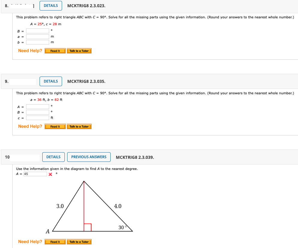 8.
DETAILS
MCKTRIG8 2.3.023.
This problem refers to right triangle ABC with C = 90°. Solve for all the missing parts using the given information. (Round your answers to the nearest whole number.)
A = 25°, c = 28 m
B =
a 3D
m
b =
Need Help?
Read It
Talk to a Tutor
9.
DETAILS
MCKTRIG8 2,3.035.
This problem refers to right triangle ABC with C = 90°. Solve for all the missing parts using the given information. (Round your answers to the nearest whole number.)
a = 36 ft, b - 82 ft
A =
B =
C =
ft
Need Help?
Read It
Talk to a Tutor
10
DETAILS
PREVIOUS ANSWERS
МСKTRIG8 2.3.039.
Use the information given in the diagram to find A to the nearest degree.
A = 45
3.0
4.0
30
A
Need Help?
Read It
Talk to a Tutor
