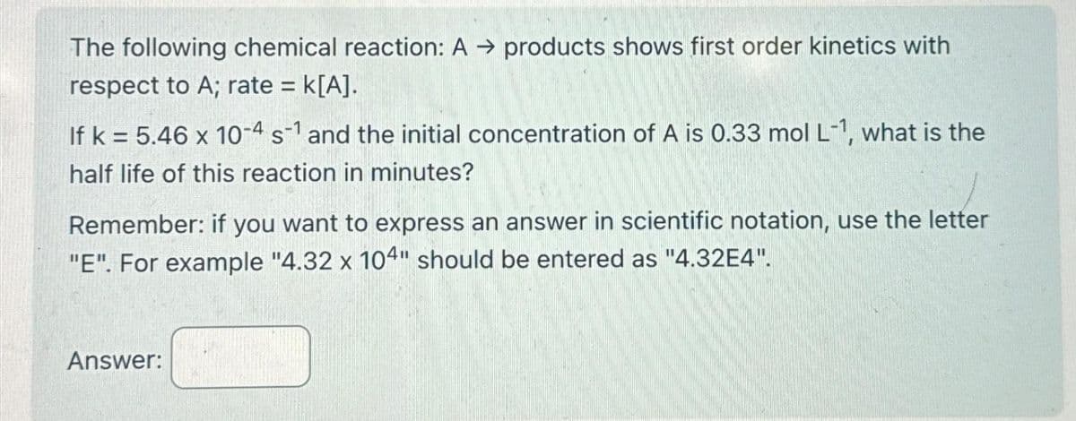 The following chemical reaction: A → products shows first order kinetics with
respect to A; rate = K[A].
If k= 5.46 x 10-4 s1 and the initial concentration of A is 0.33 mol L-1, what is the
half life of this reaction in minutes?
Remember: if you want to express an answer in scientific notation, use the letter
"E". For example "4.32 x 104" should be entered as "4.32E4".
Answer: