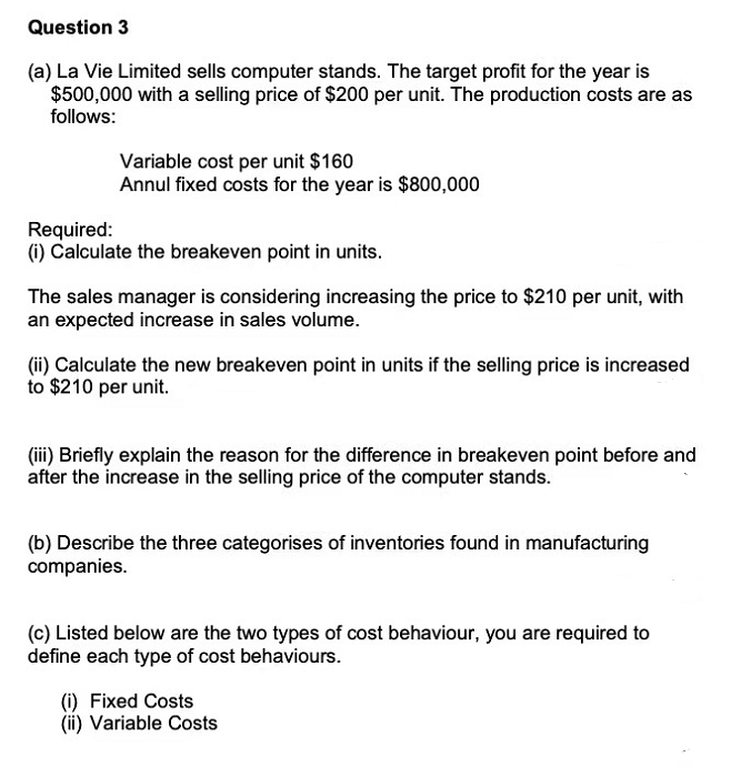 Question 3
(a) La Vie Limited sells computer stands. The target profit for the year is
$500,000 with a selling price of $200 per unit. The production costs are as
follows:
Variable cost per unit $160
Annul fixed costs for the year is $800,000
Required:
(i) Calculate the breakeven point in units.
The sales manager is considering increasing the price to $210 per unit, with
an expected increase in sales volume.
(ii) Calculate the new breakeven point in units if the selling price is increased
to $210 per unit.
(iii) Briefly explain the reason for the difference in breakeven point before and
after the increase in the selling price of the computer stands.
(b) Describe the three categorises of inventories found in manufacturing
companies.
(c) Listed below are the two types of cost behaviour, you are required to
define each type of cost behaviours.
(i) Fixed Costs
(ii) Variable Costs