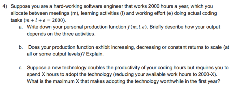 4) Suppose you are a hard-working software engineer that works 2000 hours a year, which you
allocate between meetings (m), learning activities (I) and working effort (e) doing actual coding
tasks (m + 1 + e = 2000).
a. Write down your personal production function f (m, 1, e). Briefly describe how your output
depends on the three activities.
b. Does your production function exhibit increasing, decreasing or constant returns to scale (at
all or some output levels)? Explain.
c. Suppose a new technology doubles the productivity of your coding hours but requires you to
spend X hours to adopt the technology (reducing your available work hours to 2000-X).
What is the maximum X that makes adopting the technology worthwhile in the first year?