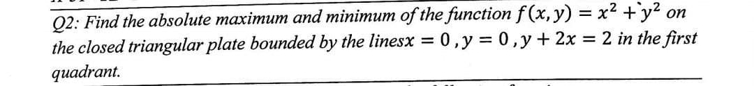 Q2: Find the absolute maximum and minimum of the function f(x, y) = x² + y² on
the closed triangular plate bounded by the linesx = 0, y = 0, y + 2x = 2 in the first
quadrant.