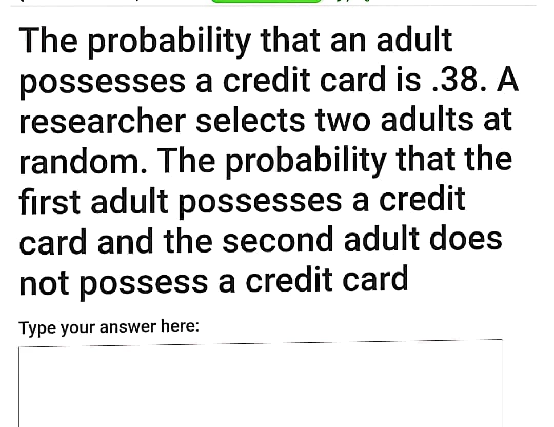 The probability that an adult
possesses a credit card is .38. A
researcher selects two adults at
random. The probability that the
first adult possesses a credit
card and the second adult does
not possess a credit card
Type your answer here:
