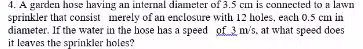 4. A garden hose having an internal diameter of 3.5 cm is connected to a lawn
sprinkler that consist merely of an enclosure with 12 holes, each 0.5 cm in
diameter. If the water in the hose has a speed of3 m/s, at what speed does
it leaves the sprinkler holes?
