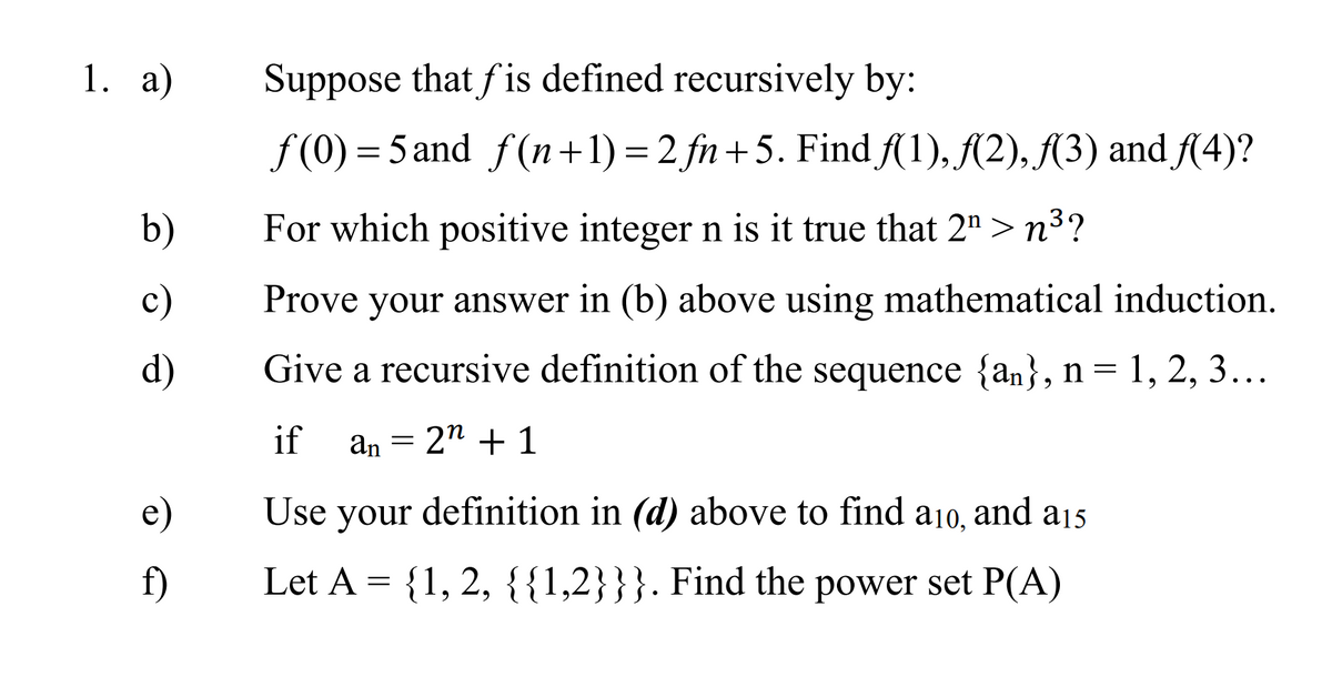 1. a)
Suppose that fis defined recursively by:
f (0) = 5 and f(n+1) = 2 fn+5. Find A(1), A2), (3) and {(4)?
b)
For which positive integer n is it true that 2" > n³?
c)
Prove your answer in (b) above using mathematical induction.
d)
Give a recursive definition of the sequence {an}, n= 1, 2, 3...
if
an = 2" + 1
e)
Use your definition in (d) above to find
a10,
and a15
f)
Let A = {1, 2, {{1,2}}}. Find the power set P(A)
