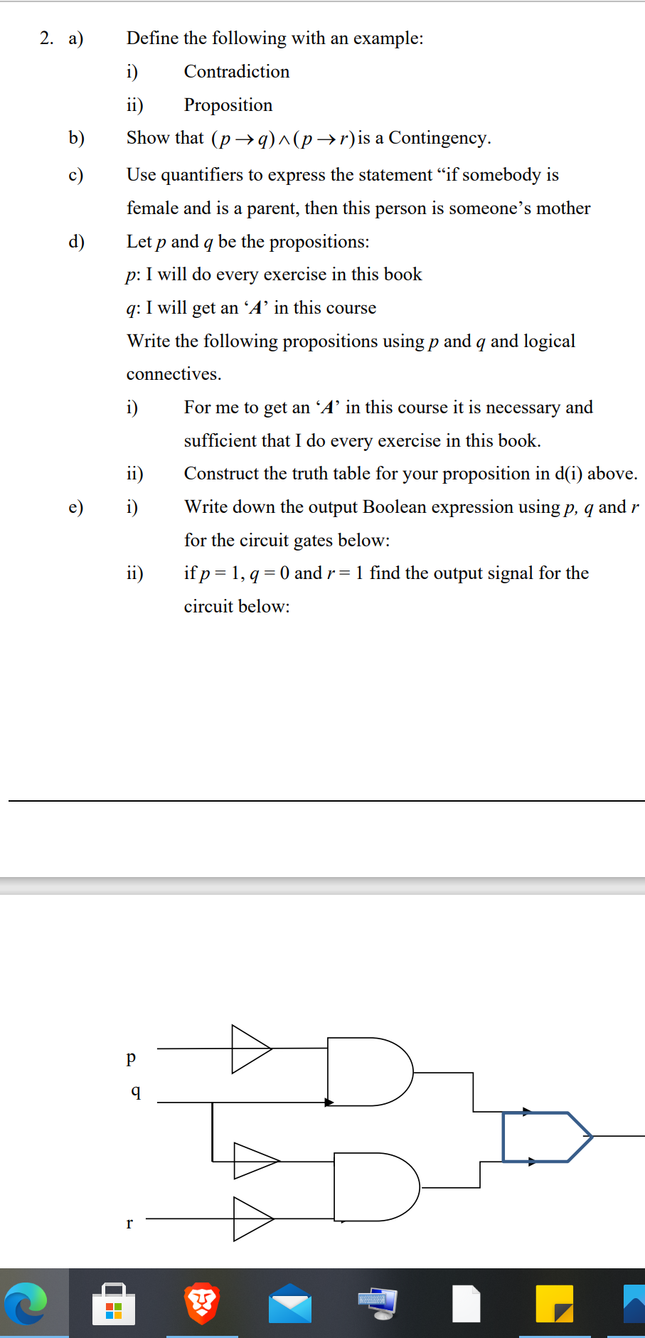 2. а)
Define the following with an example:
i)
Contradiction
ii)
Proposition
b)
Show that (p → q)^(p →r)is a Contingency.
c)
Use quantifiers to express the statement “if somebody is
female and is a parent, then this person is someone's mother
d)
Let p and q be the propositions:
p: I will do
every exercise in this book
q: I will get an 'A’ in this course
Write the following propositions using p and q and logical
connectives.
i)
For me to get an 'A’ in this course it is necessary and
sufficient that I do every exercise in this book.
ii)
Construct the truth table for your proposition in d(i) above.
e)
i)
Write down the output Boolean expression using p, q and r
for the circuit gates below:
ii)
if p = 1, q = 0 and r= 1 find the output signal for the
circuit below:
p
r
