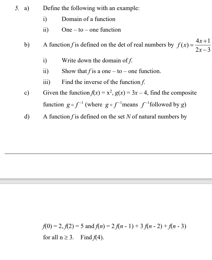 5. а)
Define the following with an example:
i)
Domain of a function
ii)
One – to – one function
4х +1
A function f is defined on the det of real numbers by f(x)=
2х -3
b)
i)
Write down the domain of f.
ii)
Show that f is a one – to – one function.
iii)
Find the inverse of the function f.
c)
Given the function f(x) = x², g(x) = 3x – 4, find the composite
function gof (where gofmeans f followed by g)
d)
A function fis defined on the set N of natural numbers by
A0) = 2, {2) = 5 and ſ(n) = 2 A(n - 1)+3 f(n - 2) + An - 3)
for all n 2 3. Find f(4).
