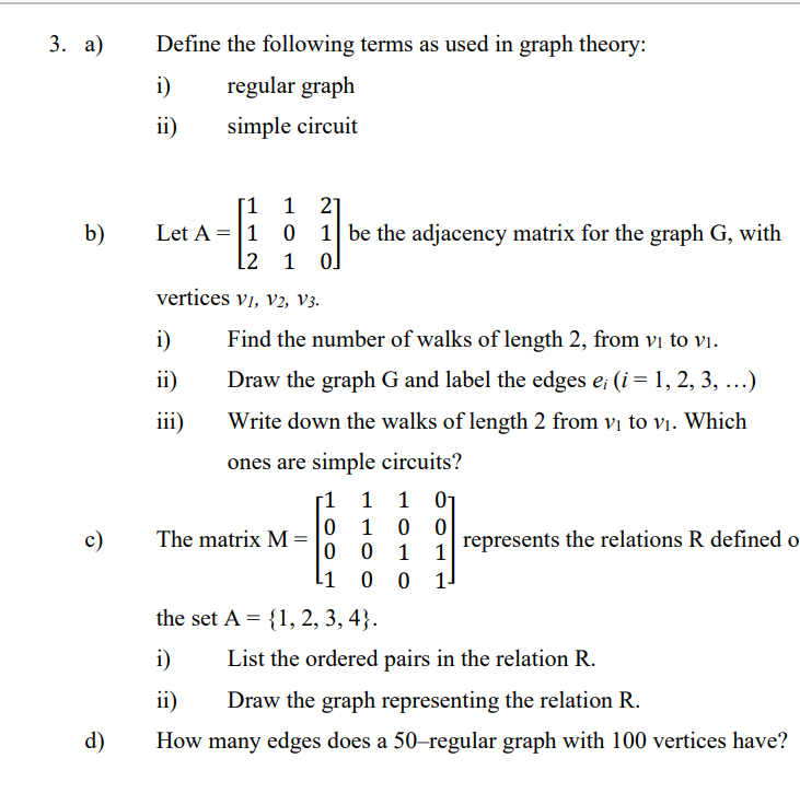 3. а)
Define the following terms as used in graph theory:
i)
regular graph
ii)
simple circuit
[1 1 2]
b)
Let A = |1 0 1 be the adjacency matrix for the graph G, with
[2 1 o]
vertices vi, v2, V3.
i)
Find the number of walks of length 2, from vi to vi.
ii)
Draw the graph G and label the edges e; (i= 1, 2, 3, ...)
iii)
Write down the walks of length 2 from vị to vi. Which
ones are simple circuits?
1 01
0 0
represents the relations R defined o
1
1
1 1
1
c)
The matrix M:
11
-
the set A = {1, 2, 3, 4}.
i)
List the ordered pairs in the relation R.
ii)
Draw the graph representing the relation R.
d)
How many edges does a 50-regular graph with 100 vertices have?
