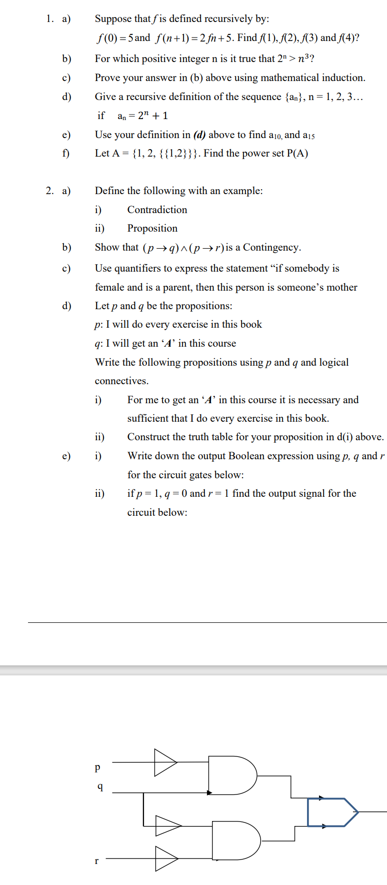 1. а)
Suppose that f'is defined recursively by:
f(0) = 5 and f(n+1) = 2 fn+5. Find f(1), A2), A3) and f(4)?
b)
For which positive integer n is it true that 2" >n³?
c)
Prove your answer in (b) above using mathematical induction.
d)
Give a recursive definition of the sequence {an}, n= 1, 2, 3...
if
an = 2" + 1
е)
Use your definition in (d) above to find a10, and a15
f)
Let A = {1, 2, {{1,2}}}. Find the power set P(A)
2. а)
Define the following with an example:
i)
Contradiction
ii)
Proposition
b)
Show that (p → q)^ (p→r)is a Contingency.
с)
Use quantifiers to express the statement “if somebody is
female and is a parent, then this person is someone's mother
d)
Let p and q be the propositions:
p: I will do every exercise in this book
q: I will get an 'A’ in this course
Write the following propositions using p and q and logical
connectives.
i)
For me to get an 'A’ in this course it is necessary and
sufficient that I do every exercise in this book.
ii)
Construct the truth table for your proposit
in d(i) above.
e)
i)
Write down the output Boolean expression using p, q and r
for the circuit gates below:
ii)
if p = 1, q = 0 and r= 1 find the output signal for the
circuit below:
r
