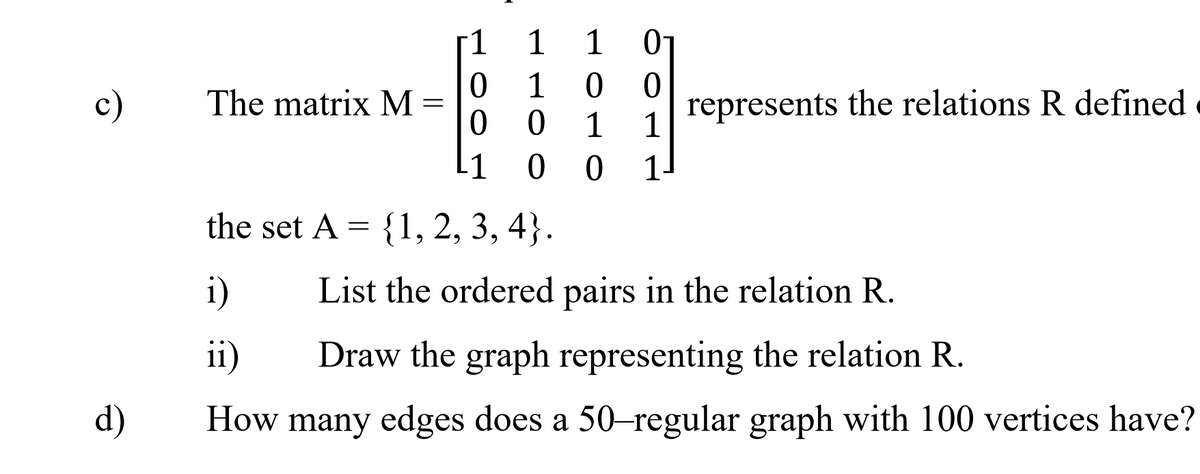 1
1
1
c)
The matrix M =
1
ㅇ
represents the relations R defined
1
1
L1
0 0
1.
the set A = {1, 2, 3, 4}.
i)
List the ordered pairs in the relation R.
i)
Draw the graph representing the relation R.
d)
How many edges does a 50–regular graph with 100 vertices have?
