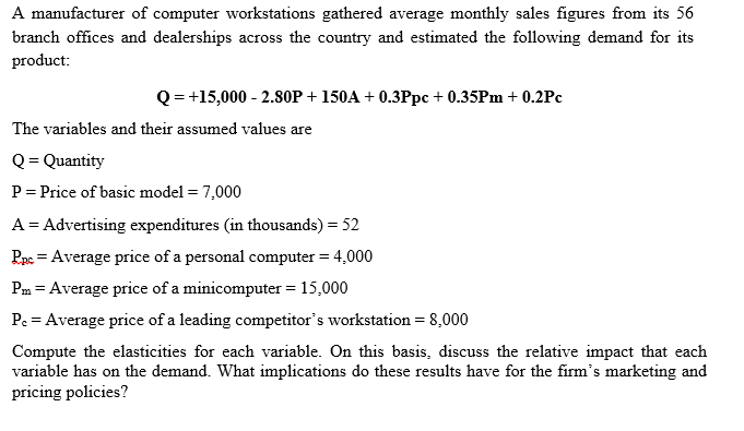 A manufacturer of computer workstations gathered average monthly sales figures from its 56
branch offices and dealerships across the country and estimated the following demand for its
product:
Q = +15,000 - 2.80OP + 150A + 0.3Ppc + 0.35PM + 0.2Pc
The variables and their assumed values are
Q= Quantity
P= Price of basic model = 7,000
A = Advertising expenditures (in thousands) = 52
Pae = Average price of a personal computer = 4,000
Pm = Average price of a minicomputer = 15,000
Pe = Average price of a leading competitor's workstation = 8,000
Compute the elasticities for each variable. On this basis, discuss the relative impact that each
variable has on the demand. What implications do these results have for the firm's marketing and
pricing policies?
