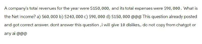 A company's total revenues for the year were $150,000, and its total expenses were $90,000. What is
the Net Income? a) $60,000 b) $240,000 c) $90,000 d) $150,000 @@@ This question already posted
and got correct answer. dont answer this question, i will give 10 dislikes,. do not copy from chatgpt or
any ai @@@