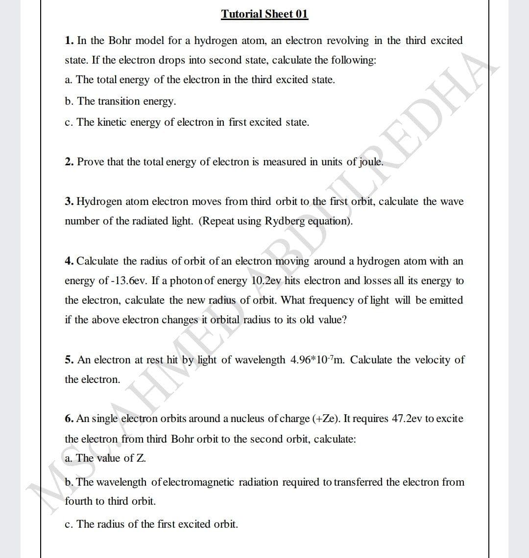 Tutorial Sheet 01
1. In the Bohr model for a hydrogen atom, an electron revolving in the third excited
state. If the electron drops into second state, calculate the following:
a. The total energy of the electron in the third excited state.
b. The transition energy.
c. The kinetic energy of electron in first excited state.
2. Prove that the total energy of electron is measured in units of jou
CREDHA
3. Hydrogen atom electron moves from third orbit to the first orbit, calculate the wave
number of the radiated light. (Repeat using Rydberg equation).
4. Calculate the radius of orbit of an electron moving around a hydrogen atom with an
energy of -13.6ev. If a photon of energy 10.2ev hits electron and losses all its energy to
the electron, calculate the new radius of orbit. What frequency of light will be emitted
if the above electron changes it orbital radius to its old value?
5. An electron at rest
light of wavelength 4.96*10-7m. Calculate the velocity of
the electron.
6. An single electron orbits around a nucleus ofcharge (+Ze). It requires 47.2ev to excite
the electron from third Bohr orbit to the second orbit, calculate:
a. The value of Z.
b. The wavelength of electromagnetic radiation required to transferred the electron from
fourth to third orbit.
c. The radius of the first excited orbit.
