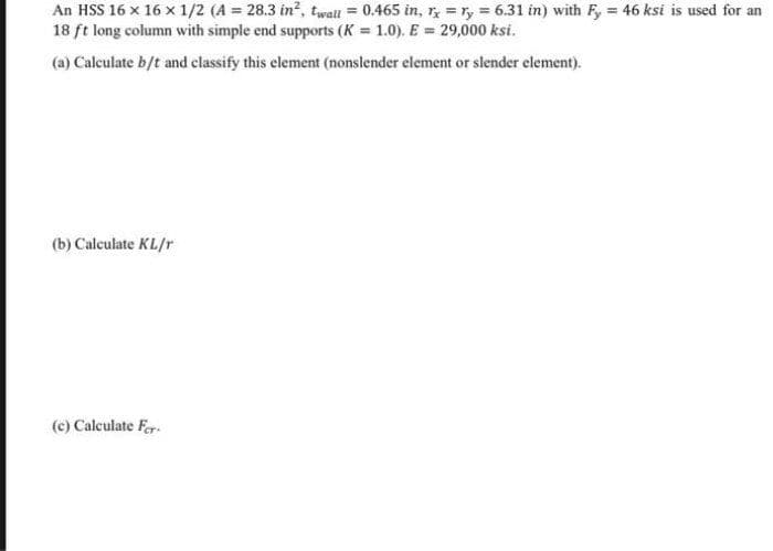 An HSS 16 x 16 x 1/2 (A = 28.3 in?, twall = 0.465 in, r, = ry 6.31 in) with Fy = 46 ksi is used for an
18 ft long column with simple end supports (K = 1.0). E = 29,000 ksi.
(a) Calculate b/t and classify this element (nonslender element or slender element).
(b) Calculate KL/r
(c) Calculate Fer.
