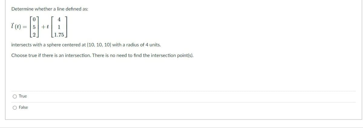 Determine whether a line defined as:
i (t) =
+t
|1.75
intersects with a sphere centered at (10, 10, 10} with a radius of 4 units.
Choose true if there is an intersection. There is no need to find the intersection point(s).
O True
O False
