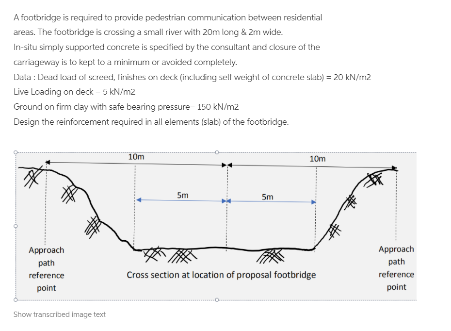A footbridge is required to provide pedestrian communication between residential
areas. The footbridge is crossing a small river with 20m long & 2m wide.
In-situ simply supported concrete is specified by the consultant and closure of the
carriageway is to kept to a minimum or avoided completely.
Data : Dead load of screed, finishes on deck (including self weight of concrete slab) = 20 kN/m2
Live Loading on deck = 5 kN/m2
Ground on firm clay with safe bearing pressure= 150 kN/m2
Design the reinforcement required in all elements (slab) of the footbridge.
10m
10m
5m
5m
Approach
Approach
path
path
reference
Cross section at location of proposal footbridge
reference
point
point
Show transcribed image text
