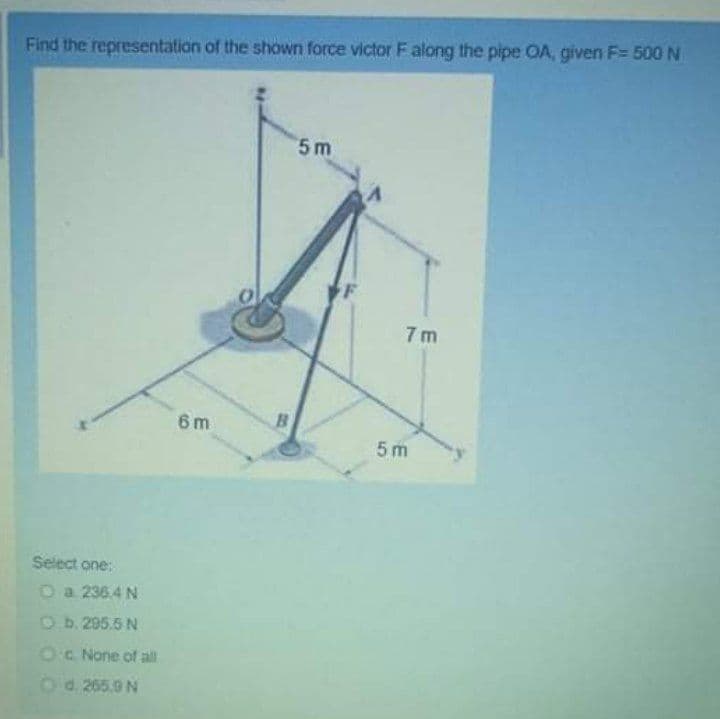 Find the representation of the shown force victor F along the pipe OA, given F= 500 N
5 m
F
7 m
6 m
5m
Select one:
Oa 236.4 N
Ob. 295.5 N
Oc None of all
Od 265.9 N
