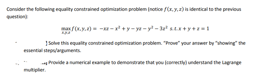 Consider the following equality constrained optimization problem (notice f(x, y, z) is identical to the previous
question):
max f(x, y, z) = -xz − x² + y − yz − y² − 3z² s.t.x + y + z = 1
- − −
x,y,z
Solve this equality constrained optimization problem. "Prove" your answer by "showing" the
essential steps/arguments.
... Provide a numerical example to demonstrate that you (correctly) understand the Lagrange
multiplier.