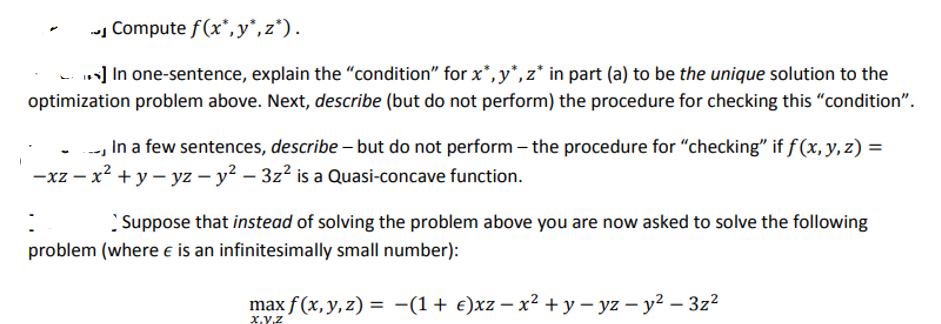 Compute f(x*,y*,z¹).
*] In one-sentence, explain the "condition" for x*,y*, z* in part (a) to be the unique solution to the
optimization problem above. Next, describe (but do not perform) the procedure for checking this "condition".
-- In a few sentences, describe - but do not perform the procedure for "checking" if f(x, y, z) =
-xz - x² + y - yz - y² - 3z² is a Quasi-concave function.
:
Suppose that instead of solving the problem above you are now asked to solve the following
problem (where is an infinitesimally small number):
max f(x, y, z) = (1 + €)xz − x² + y - yz - y²-3z²
X,Y,Z