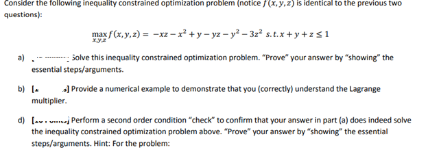 Consider the following inequality constrained optimization problem (notice f(x, y, z) is identical to the previous two
questions):
max f(x, y, z) = -xz - x² + y-yz - y²-3z² s.t.x+y+z≤ 1
xyz
a)
Solve this inequality constrained optimization problem. "Prove" your answer by "showing" the
essential steps/arguments.
b) [
>] Provide a numerical example to demonstrate that you (correctly) understand the Lagrange
multiplier.
d) [....] Perform a second order condition "check" to confirm that your answer in part (a) does indeed solve
the inequality constrained optimization problem above. "Prove" your answer by "showing" the essential
steps/arguments. Hint: For the problem: