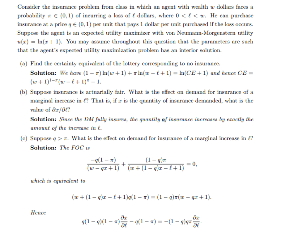 Consider the insurance problem from class in which an agent with wealth w dollars faces a
probability € (0,1) of incurring a loss of dollars, where 0 < l< w. He can purchase
insurance at a price q € (0,1) per unit that pays 1 dollar per unit purchased if the loss occurs.
Suppose the agent is an expected utility maximizer with von Neumann-Morgenstern utility
u(x) = ln(x + 1). You may assume throughout this question that the parameters are such
that the agent's expected utility maximization problem has an interior solution.
(a) Find the certainty equivalent of the lottery corresponding to no insurance.
Solution: We have (1-7) ln(w+1) + π ln(w −l + 1) = ln(CE+1) and hence CE =
(w+1) ¹ (w − l + 1)" - 1.
(b) Suppose insurance is actuarially fair. What is the effect on demand for insurance of a
marginal increase in l? That is, if x is the quantity of insurance demanded, what is the
value of əx/al?
Solution: Since the DM fully insures, the quantity of insurance increases by exactly the
amount of the increase in l.
(c) Suppose q>. What is the effect on demand for insurance of a marginal increase in l?
Solution: The FOC is
which is equivalent to
Hence
-q(1-π)
(1-q)π
(w-qx+1) (w+(1-q)x-l+1)
+
= 0,
(w+(1-q)x-l+1)q(1 − π) = (1 − q)n(w− qx + 1).
dx
q(1 — q)(1 − n) — q(1 — π) = −(1 — q) q
-
дг
de