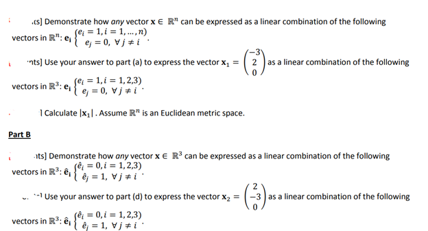 ¡
cs] Demonstrate how any vector x E R¹ can be expressed as a linear combination of the following
(e; = 1,i = 1,...,n)
vectors in R¹¹: e₁
ej = 0, ji
L
nts] Use your answer to part (a) to express the vector x₁ =
(el = 1,i = 1,2,3)
¹e₁=0 vji
1 Calculate |x₁|. Assume R is an Euclidean metric space.
vectors in R³: e₁
Part B
its] Demonstrate how any vector x € R³ can be expressed as a linear combination of the following
(ê₁ = 0, i = 1,2,3)
vectors in R³: ₁ e = 1, Vj * i *
Use your answer to part (d) to express the vector X₂ =
(ê¡ = 0, i = 1,2,3)
êj = 1, Vj #i
2 as a linear combination of the following
vectors in R³: ê,
2
-3 as a linear combination of the following