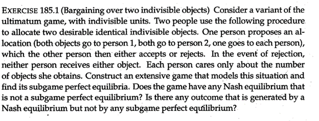 EXERCISE 185.1 (Bargaining over two indivisible objects) Consider a variant of the
ultimatum game, with indivisible units. Two people use the following procedure.
to allocate two desirable identical indivisible objects. One person proposes an al-
location (both objects go to person 1, both go to person 2, one goes to each person),
which the other person then either accepts or rejects. In the event of rejection,
neither person receives either object. Each person cares only about the number
of objects she obtains. Construct an extensive game that models this situation and
find its subgame perfect equilibria. Does the game have any Nash equilibrium that
is not a subgame perfect equilibrium? Is there any outcome that is generated by a
Nash equilibrium but not by any subgame perfect equilibrium?