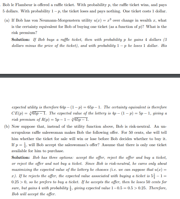 Bob le Flambeur is offered a raffle ticket. With probability p, the raffle ticket wins, and pays
5 dollars. With probability 1-p, the ticket loses and pays nothing. One ticket costs 1 dollar.
(a) If Bob has von Neumann-Morgenstern utility u(r) = ³ over change in wealth , what
is the certainty equivalent for Bob of buying one ticket (as a function of p)? What is the
risk premium?
Solution: If Bob buys a raffle ticket, then with probability p he gains 4 dollars (5
dollars minus the price of the ticket), and with probability 1-p he loses 1 dollar. His
expected utility is therefore 64p-(1-p) = 65p-1. The certainty equivalent is therefore
CE(p) = 365p 1. The expected value of the lottery is 4p - (1 - p) = 5p - 1, giving a
risk premium of R(p) = 5p-1-65p - 1.
(b) Now suppose that, instead of the utility function above, Bob is risk-neutral. An un-
scrupulous raffle saleswoman makes Bob the following offer. For 50 cents, she will tell
him whether the ticket for sale will win or lose before Bob decides whether to buy it.
If p = 1, will Bob accept the saleswoman's offer? Assume that there is only one ticket
available for him to purchase.
Solution: Bob has three options: accept the offer, reject the offer and buy a ticket,
or reject the offer and not buy a ticket. Since Bob is risk-neutral, he cares only about
maximizing the expected value of the lottery he chooses (i.e. we can suppose that u(x) =
r). If he rejects the offer, the expected value associated with buying a ticket is 5-1=
0.25 > 0, so he prefers to buy a ticket. If he accepts the offer, then he loses 50 cents for
sure, but gains 4 with probability, giving expected value 1-0.5 = 0.5> 0.25. Therefore,
Bob will accept the offer.