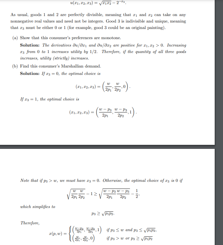 u(T1, T2, T3) = √√√1₂-2-³.
As usual, goods 1 and 2 are perfectly divisible, meaning that ₁ and 2 can take on any
nonnegative real values and need not be integers. Good 3 is indivisible and unique, meaning
that 23 must be either 0 or 1 (for example, good 3 could be an original painting).
(a) Show that this consumer's preferences are monotone.
Solution: The derivatives du/oxy and du/dr2 are positive for x1, x2 > 0. Increasing
13 from 0 to 1 increases utility by 1/2. Therefore, if the quantity of all three goods
increases, utility (strictly) increases.
(b) Find this consumer's Marshallian demand.
Solution: If x3 = 0, the optimal choice is
If x3 = 1, the optimal choice is
which simplifies to
W
(31,82,83) = (201₁, 2012, 0).
Therefore,
x(p, w):
Note that if p3>w, we must have x3 = 0. Otherwise, the optimal choice of x3 is 0 if
w-P3 w - P3
2p1 2p2
(F1, F2, F3) = (²
W W
2p12p2
12
w-P3 w-P3,
2p1 2p2
P3 ≥ √P1P2.
w-Pa
2p1 2pz
²,₁1).
(2P12P2,0)
1) if p3 ≤ w and p3 ≤ √P1P2,
if P3 w or P3 ≥ √P1P2