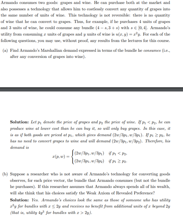 Armando consumes two goods: grapes and wine. He can purchase both at the market and
also possesses a technology that allows him to costlessly convert any quantity of grapes into
the same number of units of wine. This technology is not reversible: there is no quantity
of wine that he can convert to grapes. Thus, for example, if he purchases 4 units of grapes
and 3 units of wine, he could consume any bundle (4-8,3+s) with s = [0,4]. Armando's
utility from consuming a units of grapes and y units of wine is u(x, y) = x²y. For each of the
following questions, you may use, without proof, any results from the lectures for this course.
(a) Find Armando's Marshallian demand expressed in terms of the bundle he consumes (i.e.,
after any conversion of grapes into wine).
Solution: Let på denote the price of grapes and p2 the price of wine. If P₁ <p2, he can
produce wine at lower cost than he can buy it, so will only buy grapes. In this case, it
is as if both goods are priced at p₁, which gives demand (2w/3p1, w/3p1). If p₁ ≥ p2, he
has no need to convert grapes to wine and will demand (2w/3p1, w/3p2). Therefore, his
demand is
x(p, w) =
(2w/3p1, w/3p1) if P₁ < P2,
(2w/3p1, w/3p2) if p₁ ≥ p2.
(b) Suppose a researcher who is not aware of Armando's technology for converting goods
observes, for each price vector, the bundle that Armando consumes (but not the bundle
he purchases). If this researcher assumes that Armando always spends all of his wealth,
will she think that his choices satisfy the Weak Axiom of Revealed Preference?
Solution: Yes. Armando's choices look the same as those of someone who has utility
x²y for bundles with x ≤ 2y and receives no benefit from additional units of x beyond 2y
(that is, utility 4y³ for bundles with x > 2y).