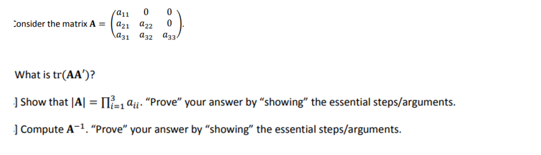 Consider the matrix A =
a11
0
0
a21 a22 0
a31 a32 a33/
What is tr(AA')?
] Show that |A| = [1 aii. "Prove" your answer by "showing" the essential steps/arguments.
] Compute A-¹. "Prove" your answer by "showing" the essential steps/arguments.