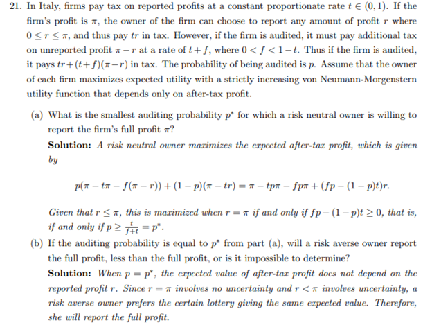 21. In Italy, firms pay tax on reported profits at a constant proportionate rate t€ (0, 1). If the
firm's profit is, the owner of the firm can choose to report any amount of profit r where
0 ≤r ≤, and thus pay tr in tax. However, if the firm is audited, it must pay additional tax
on unreported profit -r at a rate of t+f, where 0<f<1-t. Thus if the firm is audited,
it pays tr+(t+f)(n-r) in tax. The probability of being audited is p. Assume that the owner
of each firm maximizes expected utility with a strictly increasing von Neumann-Morgenstern
utility function that depends only on after-tax profit.
(a) What is the smallest auditing probability p* for which a risk neutral owner is willing to
report the firm's full profit ?
Solution: A risk neutral owner maximizes the expected after-tax profit, which is given
by
p(n-tn-f(nr)) + (1 − p)(x − tr) = π- tpx − ƒp + (fp-(1-p)t)r.
Given that r ≤, this is maximized when r = if and only if fp-(1-p)t≥ 0, that is,
if and only if p≥t=P².
(b) If the auditing probability is equal to p* from part (a), will a risk averse owner report
the full profit, less than the full profit, or is it impossible to determine?
Solution: When p = p, the expected value of after-tax profit does not depend on the
reported profit r. Since r = involves no uncertainty and r < involves uncertainty, a
risk averse owner prefers the certain lottery giving the same expected value. Therefore,
she will report the full profit.