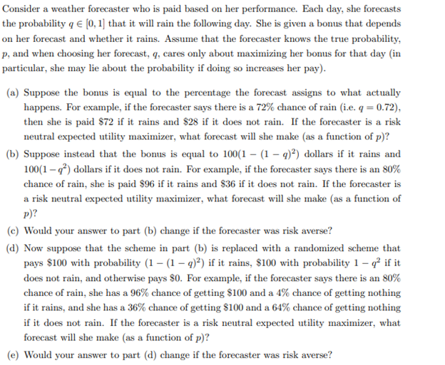 Consider a weather forecaster who is paid based on her performance. Each day, she forecasts
the probability q € [0, 1] that it will rain the following day. She is given a bonus that depends
on her forecast and whether it rains. Assume that the forecaster knows the true probability,
p, and when choosing her forecast, q, cares only about maximizing her bonus for that day (in
particular, she may lie about the probability if doing so increases her pay).
(a) Suppose the bonus is equal to the percentage the forecast assigns to what actually
happens. For example, if the forecaster says there is a 72% chance of rain (i.e. q = 0.72),
then she is paid $72 if it rains and $28 if it does not rain. If the forecaster is a risk
neutral expected utility maximizer, what forecast will she make (as a function of p)?
(b) Suppose instead that the bonus is equal to 100(1-(1-q)²) dollars if it rains and
100(1-q²) dollars if it does not rain. For example, if the forecaster says there is an 80%
chance of rain, she is paid $96 if it rains and $36 if it does not rain. If the forecaster is
a risk neutral expected utility maximizer, what forecast will she make (as a function of
p)?
(c) Would your answer to part (b) change if the forecaster was risk averse?
(d) Now suppose that the scheme in part (b) is replaced with a randomized scheme that
pays $100 with probability (1 – (1 – q)²) if it rains, $100 with probability 1-q² if it
does not rain, and otherwise pays $0. For example, if the forecaster says there is an 80%
chance of rain, she has a 96% chance of getting $100 and a 4% chance of getting nothing
if it rains, and she has a 36% chance of getting $100 and a 64% chance of getting nothing
if it does not rain. If the forecaster is a risk neutral expected utility maximizer, what
forecast will she make (as a function of p)?
(e) Would your answer to part (d) change if the forecaster was risk averse?