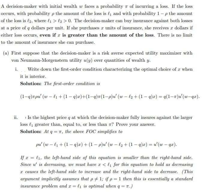 A decision-maker with initial wealth w faces a probability of incurring a loss. If the loss
occurs, with probability p the amount of the loss is ₁ and with probability 1-p the amount
of the loss is 12, where ₁ > ₂> 0. The decision-maker can buy insurance against both losses
at a price of q dollars per unit. If she purchases a units of insurance, she receives a dollars if
either loss occurs, even if is greater than the amount of the loss. There is no limit
to the amount of insurance she can purchase.
(a) First suppose that the decision-maker is a risk averse expected utility maximizer with
von Neumann-Morgenstern utility u(y) over quantities of wealth y.
i. Write down the first-order condition characterizing the optimal choice of a when
it is interior.
Solution: The first-order condition is
(1-q)лpu' (w-l₁ + (1-q)x)+(1-q)π(1-p)u' (w-l2 + (1-q)x) = q (1-7)u' (w-qr).
1
ii. Is the highest price q at which the decision-maker fully insures against the larger
loss ₁ greater than, equal to, or less than 7? Prove your answer.
Solution: At q = π, the above FOC simplifies to
pu' (wl₁ + (1-q)x)+ (1-p)u' (w-l₂ + (1-q)x) = u' (w - qx).
If x= 1, the left-hand side of this equation is smaller than the right-hand side.
Since u' is decreasing, we must have x < ₁ for this equation to hold as decreasing
x causes the left-hand side to increase and the right-hand side to decrease. (This
argument implicitly assumes that p1; if p = 1 then this is essentially a standard
insurance problem and x = l₁ is optimal when q = π.)