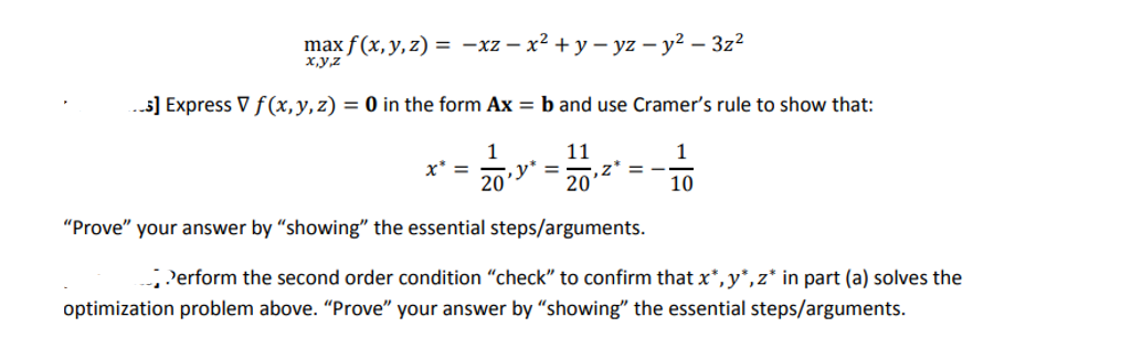 max f(x, y, z) = -xz-x² + y-yz - y² - 3z²
x,y,z
...5] Express V f(x, y, z) = 0 in the form Ax = b and use Cramer's rule to show that:
11
1
==1₁2
y*
20
10
"Prove" your answer by "showing" the essential steps/arguments.
Perform the second order condition "check" to confirm that x*,y*, z* in part (a) solves the
optimization problem above. "Prove" your answer by "showing" the essential steps/arguments.
20
,Z*
=