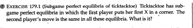 EXERCISE 179.1 (Subgame perfect equilibria of ticktacktoe) Ticktacktoe has sub-
game perfect equilibria in which the first player puts her first X in a corner. The
second player's move is the same in all these equilibria. What is it?