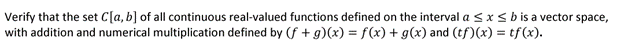 Verify that the set C[a, b] of all continuous real-valued functions defined on the interval a ≤ x ≤ b is a vector space,
with addition and numerical multiplication defined by (f+g)(x) = f(x) + g(x) and (tf)(x) = tf(x).