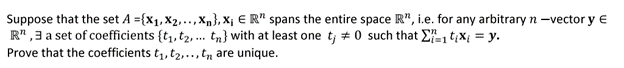 Suppose that the set A={X₁, X2..., Xn}, X₁ ER" spans the entire space R", i.e. for any arbitrary n -vector y E
R",3 a set of coefficients {t₁, t₂,... tn} with at least one t; #0 such that 1tixi = y.
Prove that the coefficients t₁, t₂,.., t are unique.