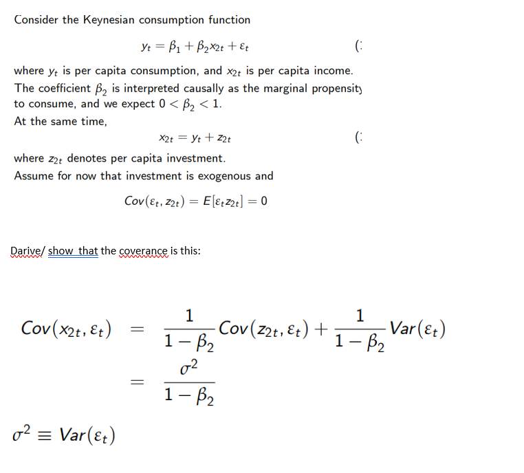 Consider the Keynesian consumption function
Yt =B₁ + B₂x2t + εt
(
where yt is per capita consumption, and x2+ is per capita income.
The coefficient B₂ is interpreted causally as the marginal propensity
to consume, and we expect 0<B₂ < 1.
At the same time,
X2t = Yt + Z2t
where z2t denotes per capita investment.
Assume for now that investment is exogenous and
Cov(&t, Z2t) = E[EtZ2t] = 0
Darive/ show that the coverance is this:
Cov(x2t, Et)
o² = Var(&t)
=
1
1- B₂
02
1- B₂
(
1
1- B₂ Var (2₂)
-Cov(Z2t, &t) +