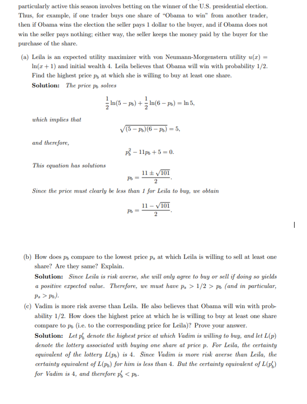 particularly active this season involves betting on the winner of the U.S. presidential election.
Thus, for example, if one trader buys one share of "Obama to win" from another trader,
then if Obama wins the election the seller pays 1 dollar to the buyer, and if Obama does not
win the seller pays nothing; either way, the seller keeps the money paid by the buyer for the
purchase of the share.
(a) Leila is an expected utility maximizer with von Neumann-Morgenstern utility u(x) =
In(x + 1) and initial wealth 4. Leila believes that Obama will win with probability 1/2.
Find the highest price p, at which she is willing to buy at least one share.
Solution: The price po solves
which implies that
and therefore,
This equation has solutions
1
In(5-ps) +:
+In(6-pt) = ln 5,
(5-Pb) (6-Pb) = 5,
P² - 11ps + 5 = 0.
11 ± √101
Pb=
2
Since the price must clearly be less than 1 for Leila to buy, we obtain
Pb=
11 - √101
2
(b) How does p, compare to the lowest price p, at which Leila is willing to sell at least one
share? Are they same? Explain.
Solution: Since Leila is risk averse, she will only agree to buy or sell if doing so yields
a positive expected value. Therefore, we must have p. > 1/2> p (and in particular,
Ps > Pb).
(c) Vadim is more risk averse than Leila. He also believes that Obama will win with prob-
ability 1/2. How does the highest price at which he is willing to buy at least one share
compare to ps (i.e. to the corresponding price for Leila)? Prove your answer.
Solution: Let p denote the highest price at which Vadim is willing to buy, and let L(p)
denote the lottery associated with buying one share at price p. For Leila, the certainty
equivalent of the lottery L(ps) is 4. Since Vadim is more risk averse than Leila, the
certainty equivalent of L(P) for him is less than 4. But the certainty equivalent of L(ps)
for Vadim is 4, and therefore p < P-
