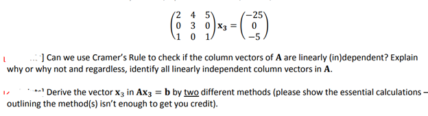 2
0
1
4 5
30x3 =
43 = (25²
0
..] Can we use Cramer's Rule to check if the column vectors of A are linearly (in)dependent? Explain
why or why not and regardless, identify all linearly independent column vectors in A.
*Derive the vector x3 in Ax3 = b by two different methods (please show the essential calculations-
outlining the method(s) isn't enough to get you credit).