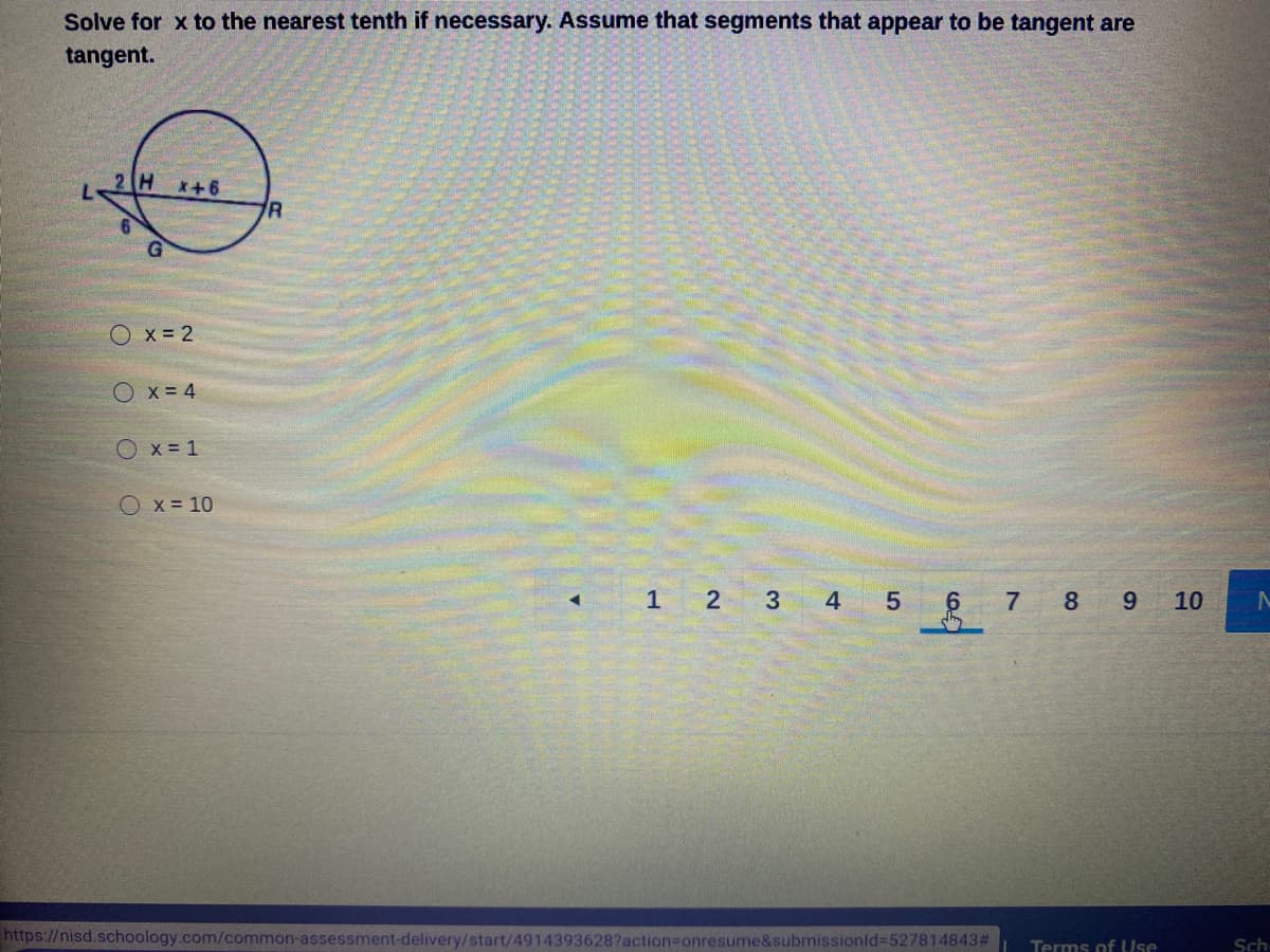 Solve for x to the nearest tenth if necessary. Assume that segments that appear to be tangent are
tangent.
2 H
x+6
Ox = 2
Ox = 4
O x = 1
Ox = 10
1 2
3 4 5
6 7 8 9 10
https://nisd.schoology.com/common-assessment-delivery/start/4914393628?action3Donresume&submissionld%-527814843#
Terms of UUse
Sch
